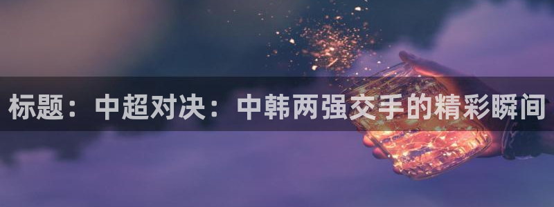 标题:中超对决:中韩两强交手的精彩瞬间